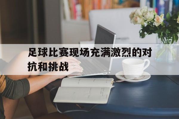 足球比赛现场充满激烈的对抗和挑战的英文
